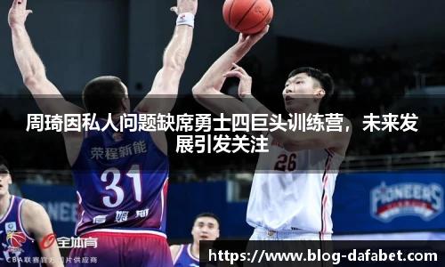 周琦因私人问题缺席勇士四巨头训练营，未来发展引发关注